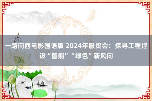 一路向西电影国语版 2024年服贸会：探寻工程建设“智能”“绿色”新风向