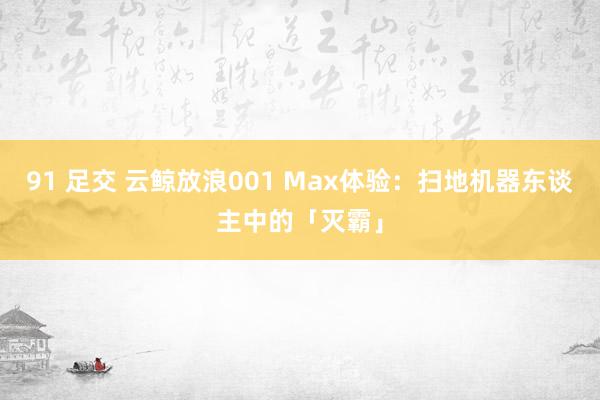 91 足交 云鲸放浪001 Max体验：扫地机器东谈主中的「灭霸」