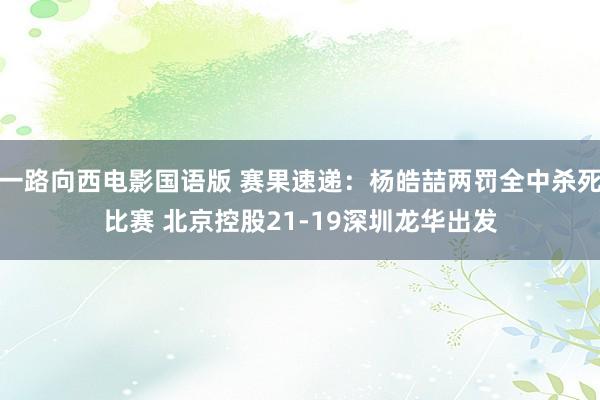 一路向西电影国语版 赛果速递：杨皓喆两罚全中杀死比赛 北京控股21-19深圳龙华出发