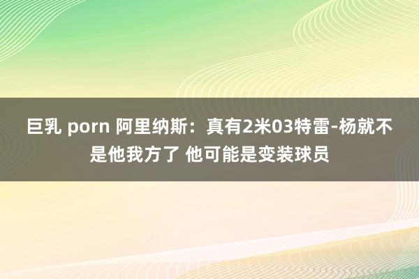 巨乳 porn 阿里纳斯：真有2米03特雷-杨就不是他我方了 他可能是变装球员