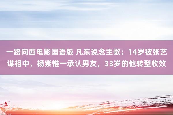 一路向西电影国语版 凡东说念主歌：14岁被张艺谋相中，杨紫惟一承认男友，33岁的他转型收效