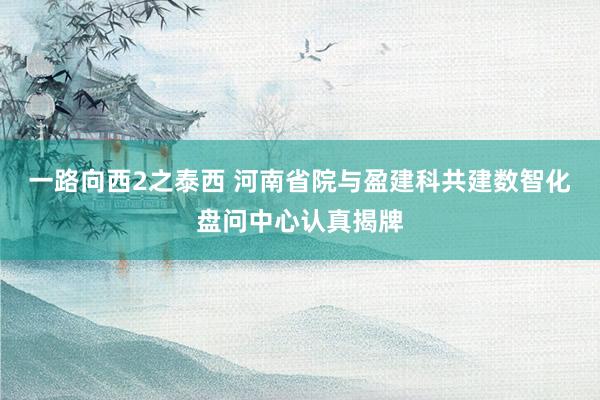 一路向西2之泰西 河南省院与盈建科共建数智化盘问中心认真揭牌