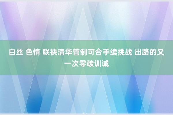 白丝 色情 联袂清华管制可合手续挑战 出路的又一次零碳训诫