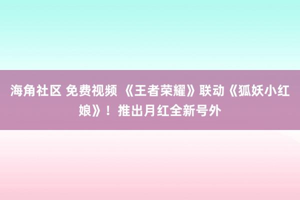 海角社区 免费视频 《王者荣耀》联动《狐妖小红娘》！推出月红全新号外