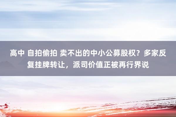 高中 自拍偷拍 卖不出的中小公募股权？多家反复挂牌转让，派司价值正被再行界说