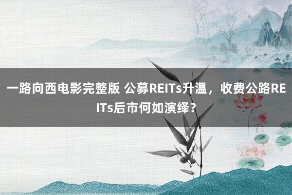 一路向西电影完整版 公募REITs升温，收费公路REITs后市何如演绎？