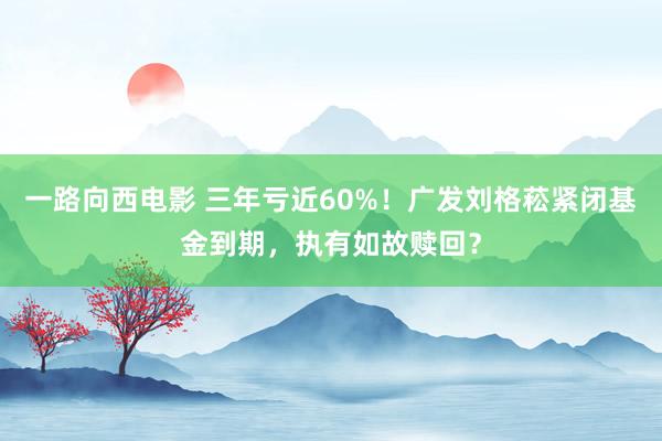 一路向西电影 三年亏近60%！广发刘格菘紧闭基金到期，执有如故赎回？