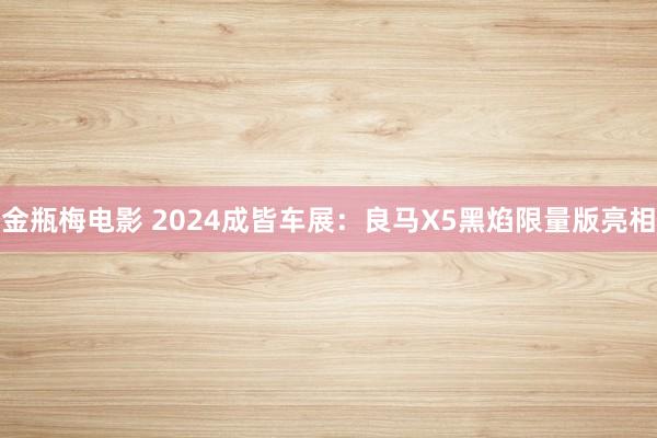 金瓶梅电影 2024成皆车展：良马X5黑焰限量版亮相