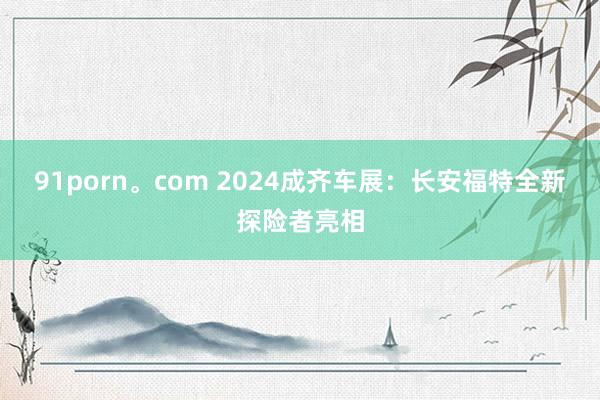 91porn。com 2024成齐车展：长安福特全新探险者亮相