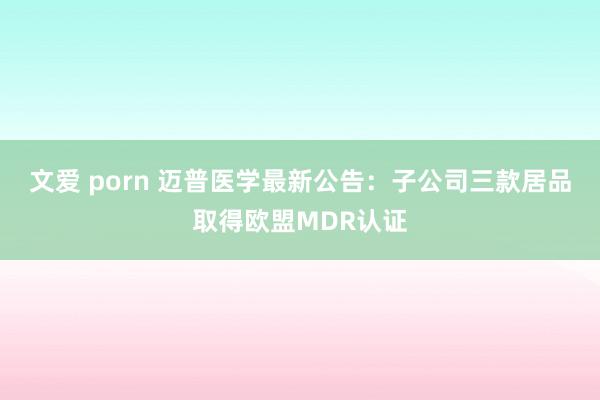 文爱 porn 迈普医学最新公告：子公司三款居品取得欧盟MDR认证