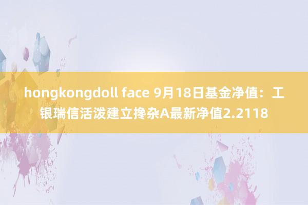 hongkongdoll face 9月18日基金净值：工银瑞信活泼建立搀杂A最新净值2.2118