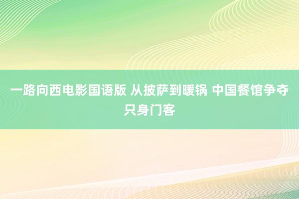 一路向西电影国语版 从披萨到暖锅 中国餐馆争夺只身门客