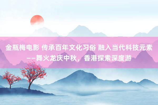 金瓶梅电影 传承百年文化习俗 融入当代科技元素——舞火龙庆中秋，香港探索深度游