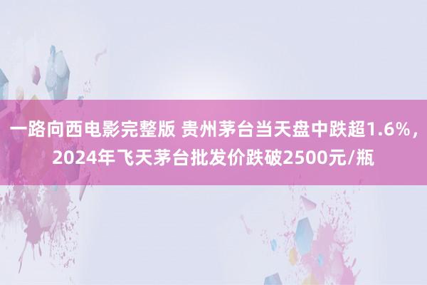 一路向西电影完整版 贵州茅台当天盘中跌超1.6%，2024年飞天茅台批发价跌破2500元/瓶