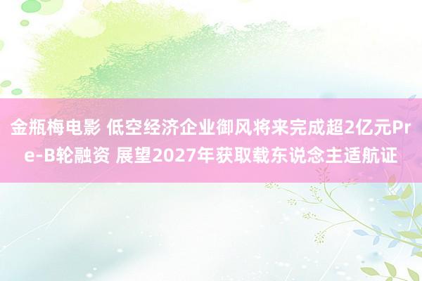 金瓶梅电影 低空经济企业御风将来完成超2亿元Pre-B轮融资 展望2027年获取载东说念主适航证