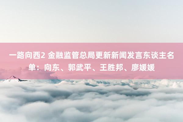 一路向西2 金融监管总局更新新闻发言东谈主名单：向东、郭武平、王胜邦、廖媛媛