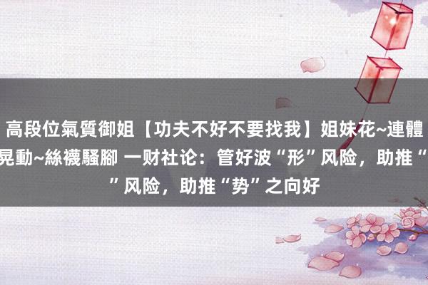 高段位氣質御姐【功夫不好不要找我】姐妹花~連體絲襪~大奶晃動~絲襪騷腳 一财社论：管好波“形”风险，助推“势”之向好