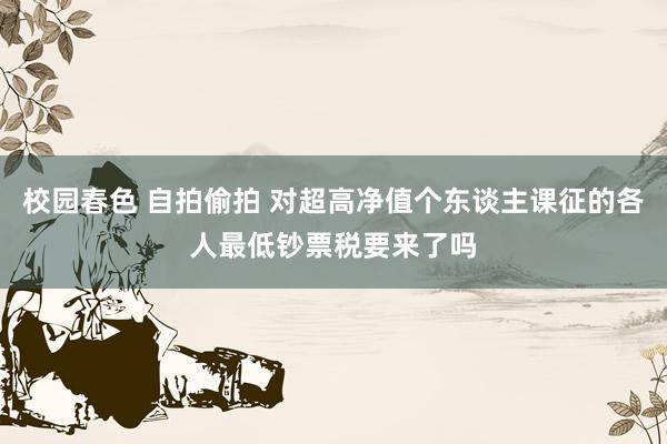 校园春色 自拍偷拍 对超高净值个东谈主课征的各人最低钞票税要来了吗