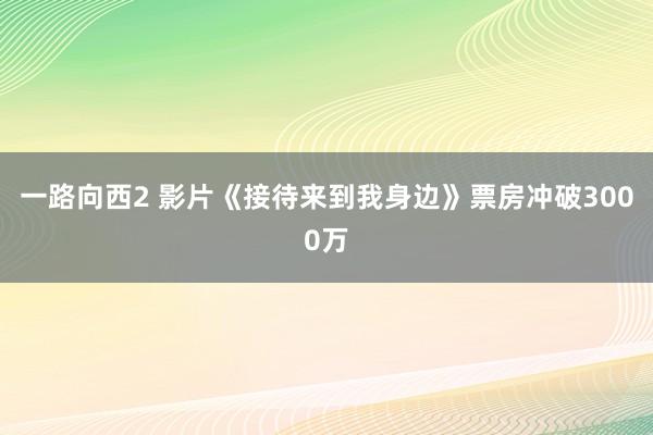 一路向西2 影片《接待来到我身边》票房冲破3000万