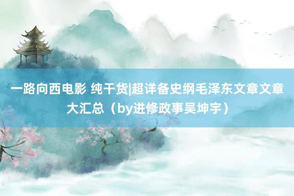 一路向西电影 纯干货|超详备史纲毛泽东文章文章大汇总（by进修政事吴坤宇）