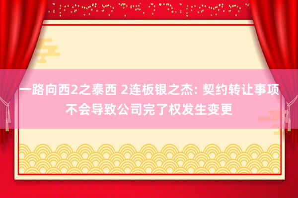 一路向西2之泰西 2连板银之杰: 契约转让事项不会导致公司完了权发生变更