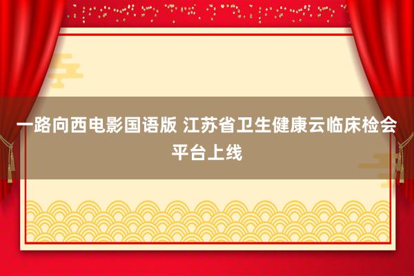 一路向西电影国语版 江苏省卫生健康云临床检会平台上线