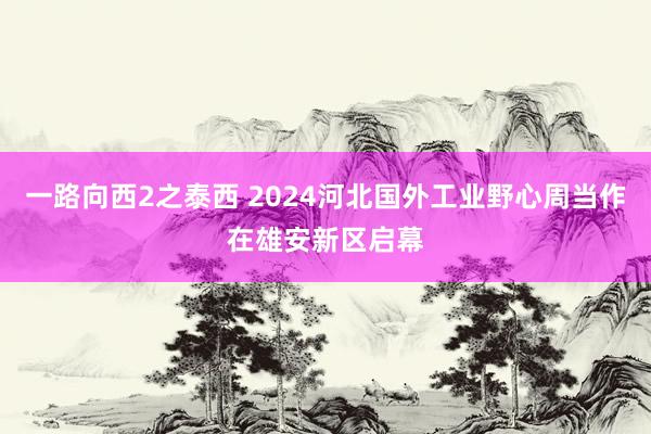 一路向西2之泰西 2024河北国外工业野心周当作在雄安新区启幕