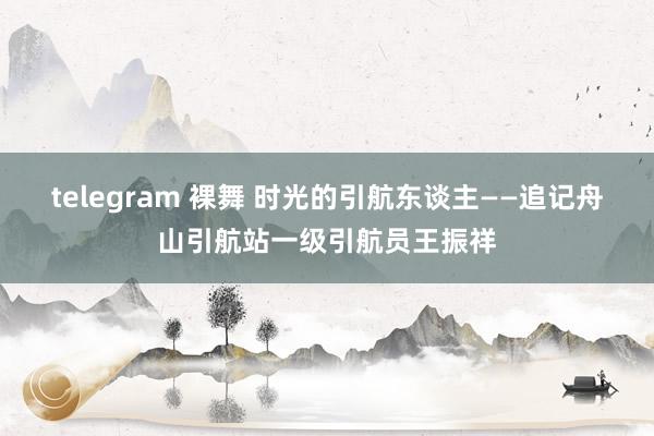 telegram 裸舞 时光的引航东谈主——追记舟山引航站一级引航员王振祥