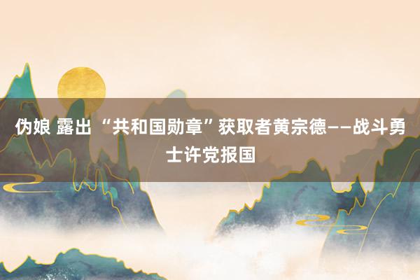 伪娘 露出 “共和国勋章”获取者黄宗德——战斗勇士许党报国