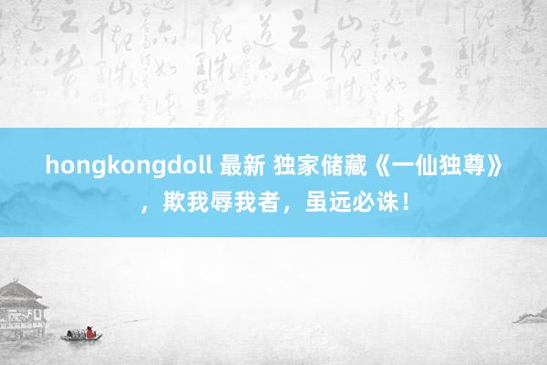 hongkongdoll 最新 独家储藏《一仙独尊》，欺我辱我者，虽远必诛！