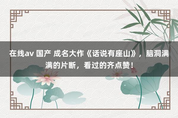 在线av 国产 成名大作《话说有座山》，脑洞满满的片断，看过的齐点赞！