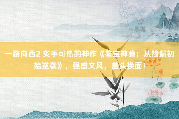 一路向西2 炙手可热的神作《鉴宝神瞳：从捡漏初始逆袭》，强盛文风，盖头换面！