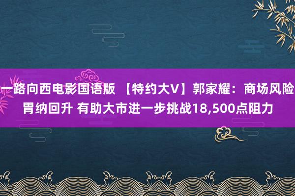 一路向西电影国语版 【特约大V】郭家耀：商场风险胃纳回升 有助大市进一步挑战18，500点阻力