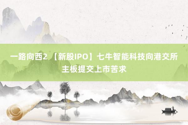 一路向西2 【新股IPO】七牛智能科技向港交所主板提交上市苦求