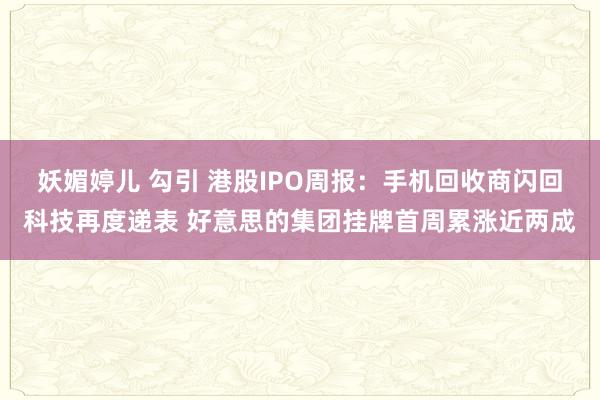 妖媚婷儿 勾引 港股IPO周报：手机回收商闪回科技再度递表 好意思的集团挂牌首周累涨近两成