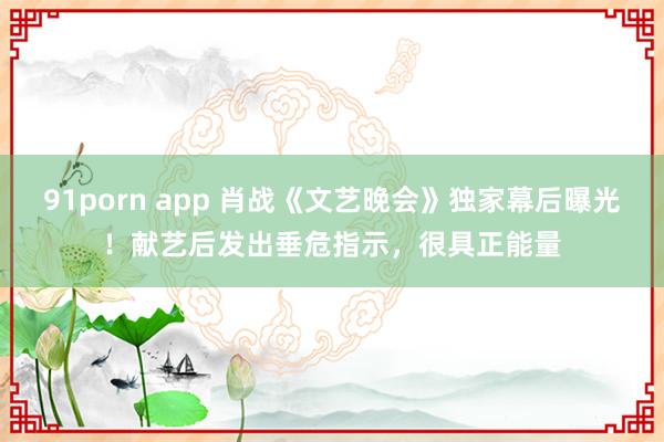 91porn app 肖战《文艺晚会》独家幕后曝光！献艺后发出垂危指示，很具正能量