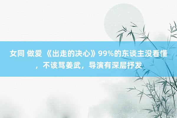 女同 做爱 《出走的决心》99%的东谈主没看懂，不该骂姜武，导演有深层抒发