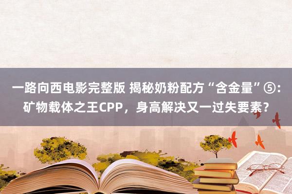 一路向西电影完整版 揭秘奶粉配方“含金量”⑤：矿物载体之王CPP，身高解决又一过失要素？