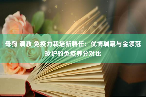 母狗 调教 免疫力栽培新聘任：优博瑞慕与金领冠珍护的免疫养分对比