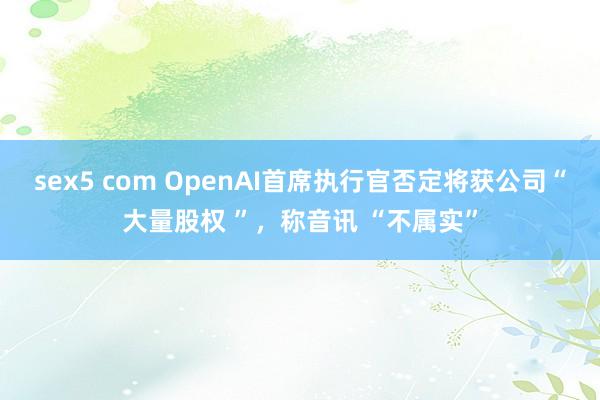 sex5 com OpenAI首席执行官否定将获公司“大量股权 ”，称音讯 “不属实”