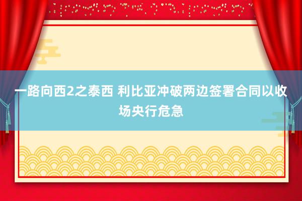 一路向西2之泰西 利比亚冲破两边签署合同以收场央行危急