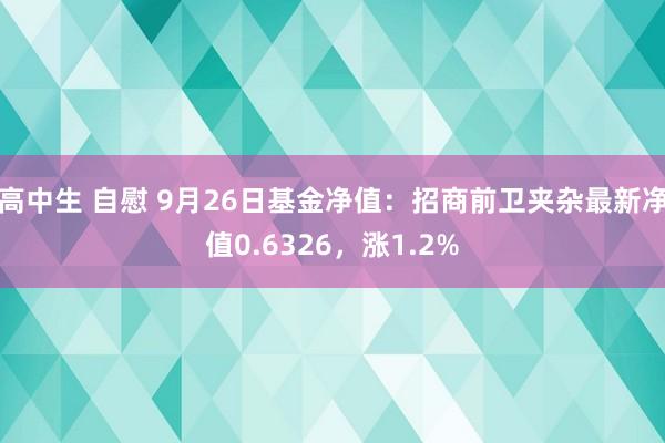 高中生 自慰 9月26日基金净值：招商前卫夹杂最新净值0.6326，涨1.2%