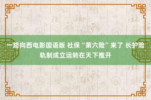 一路向西电影国语版 社保“第六险”来了 长护险轨制成立运转在天下推开