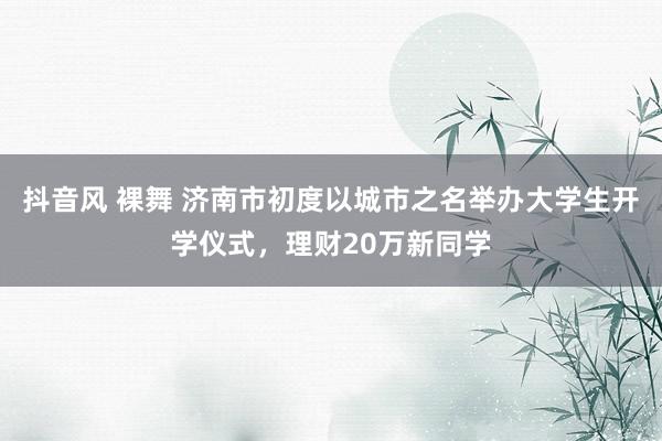 抖音风 裸舞 济南市初度以城市之名举办大学生开学仪式，理财20万新同学