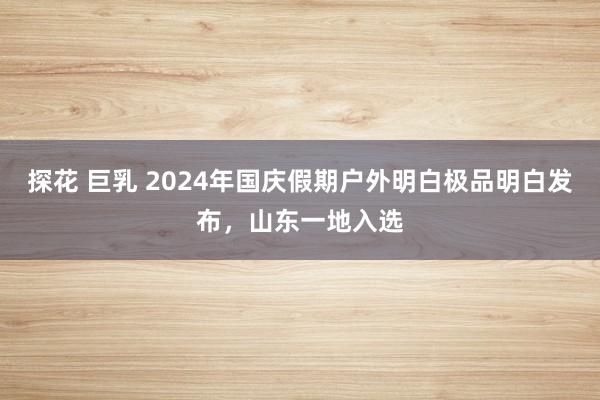 探花 巨乳 2024年国庆假期户外明白极品明白发布，山东一地入选