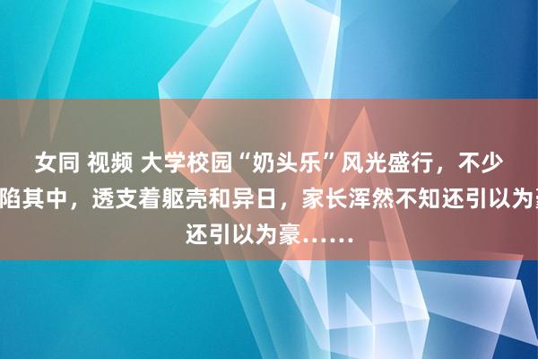 女同 视频 大学校园“奶头乐”风光盛行，不少学生深陷其中，透支着躯壳和异日，家长浑然不知还引以为豪……