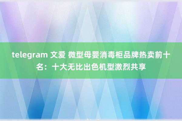 telegram 文爱 微型母婴消毒柜品牌热卖前十名：十大无比出色机型激烈共享