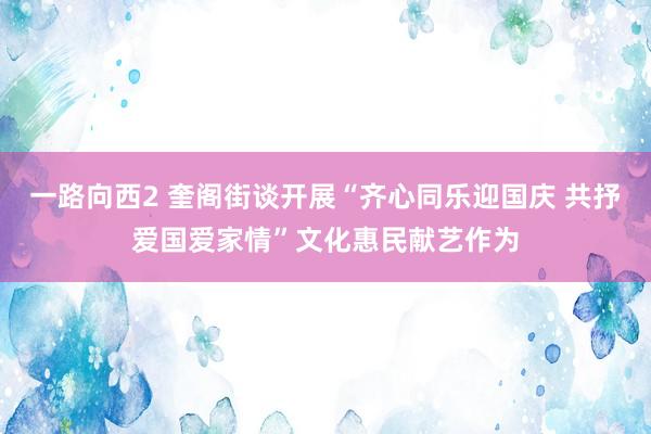 一路向西2 奎阁街谈开展“齐心同乐迎国庆 共抒爱国爱家情”文化惠民献艺作为