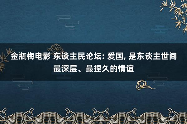 金瓶梅电影 东谈主民论坛: 爱国， 是东谈主世间最深层、最捏久的情谊