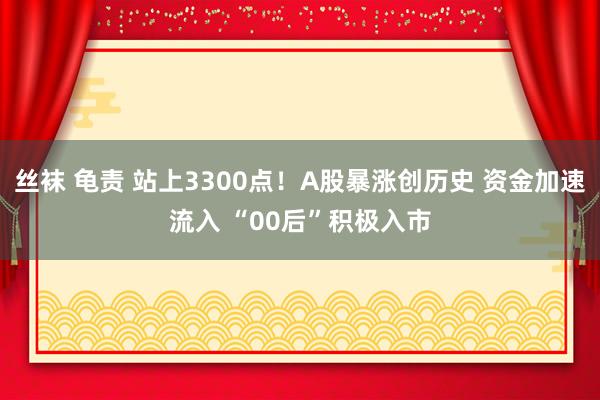 丝袜 龟责 站上3300点！A股暴涨创历史 资金加速流入 “00后”积极入市